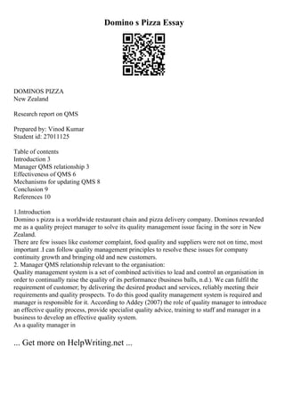 Domino s Pizza Essay
DOMINOS PIZZA
New Zealand
Research report on QMS
Prepared by: Vinod Kumar
Student id: 27011125
Table of contents
Introduction 3
Manager QMS relationship 3
Effectiveness of QMS 6
Mechanisms for updating QMS 8
Conclusion 9
References 10
1.Introduction
Domino s pizza is a worldwide restaurant chain and pizza delivery company. Dominos rewarded
me as a quality project manager to solve its quality management issue facing in the sore in New
Zealand.
There are few issues like customer complaint, food quality and suppliers were not on time, most
important .I can follow quality management principles to resolve these issues for company
continuity growth and bringing old and new customers.
2. Manager QMS relationship relevant to the organisation:
Quality management system is a set of combined activities to lead and control an organisation in
order to continually raise the quality of its performance (business balls, n.d.). We can fulfil the
requirement of customer; by delivering the desired product and services, reliably meeting their
requirements and quality prospects. To do this good quality management system is required and
manager is responsible for it. According to Addey (2007) the role of quality manager to introduce
an effective quality process, provide specialist quality advice, training to staff and manager in a
business to develop an effective quality system.
As a quality manager in
... Get more on HelpWriting.net ...
 