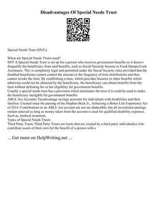 Disadvantages Of Special Needs Trust
Special Needs Trust (SNTs)
When are Special Needs Trusts used?
SNT A Special Needs Trust is set up for a person who receives government benefits so it doesn t
disqualify the beneficiary from said benefits, such as Social Security Income or Food Stamps/Cash
Assistance. This is completely legal and permitted under the Social Security rules provided that the
disabled beneficiary cannot control the amount or the frequency of trust distributions and they
cannot revoke the trust. By establishing a trust, which provides luxuries or other benefits which
otherwise could not be obtained by the beneficiary, the beneficiary can obtain benefits from the
trust without defeating his or her eligibility for government benefits.
Usually a special needs trust has a provision which terminates the trust if it could be used to make
the beneficiary ineligible for government benefits.
ABLE Act Accounts Taxadvantage savings accounts for individuals with disabilities and their
families. Created since the passing of the Stephen Beck Jr., Achieving a Better Life Experience Act
of 2014. Contributions to an ABLE Act account are not tax deductible, but all investment earnings
remain untaxed as long as money taken from the account is used for qualified disability expenses.
Such as, medical treatment.
Types of Special Needs Trusts
Third Party Trusts Third Party Trusts are trusts that are created by a third party individual(s) who
contribute assets of their own for the benefit of a person with a
... Get more on HelpWriting.net ...
 