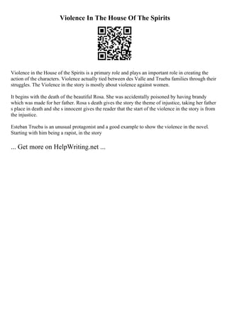 Violence In The House Of The Spirits
Violence in the House of the Spirits is a primary role and plays an important role in creating the
action of the characters. Violence actually tied between des Valle and Trueba families through their
struggles. The Violence in the story is mostly about violence against women.
It begins with the death of the beautiful Rosa. She was accidentally poisoned by having brandy
which was made for her father. Rosa s death gives the story the theme of injustice, taking her father
s place in death and she s innocent gives the reader that the start of the violence in the story is from
the injustice.
Esteban Trueba is an unusual protagonist and a good example to show the violence in the novel.
Starting with him being a rapist, in the story
... Get more on HelpWriting.net ...
 