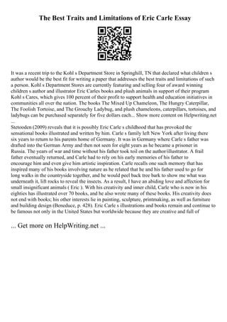 The Best Traits and Limitations of Eric Carle Essay
It was a recent trip to the Kohl s Department Store in Springhill, TN that declared what children s
author would be the best fit for writing a paper that addresses the best traits and limitations of such
a person. Kohl s Department Stores are currently featuring and selling four of award winning
children s author and illustrator Eric Carles books and plush animals in support of their program
Kohl s Cares, which gives 100 percent of their profit to support health and education initiatives in
communities all over the nation. The books The Mixed Up Chameleon, The Hungry Caterpillar,
The Foolish Tortoise, and The Grouchy Ladybug, and plush chameleons, caterpillars, tortoises, and
ladybugs can be purchased separately for five dollars each... Show more content on Helpwriting.net
...
Stetooden (2009) reveals that it is possibly Eric Carle s childhood that has provoked the
sensational books illustrated and written by him. Carle s family left New York after living there
six years to return to his parents home of Germany. It was in Germany where Carle s father was
drafted into the German Army and then not seen for eight years as he became a prisoner in
Russia. The years of war and time without his father took toil on the author/illustrator. A frail
father eventually returned, and Carle had to rely on his early memories of his father to
encourage him and even give him artistic inspiration. Carle recalls one such memory that has
inspired many of his books involving nature as he related that he and his father used to go for
long walks in the countryside together, and he would peel back tree bark to show me what was
underneath it, lift rocks to reveal the insects. As a result, I have an abiding love and affection for
small insignificant animals ( Eric ). With his creativity and inner child, Carle who is now in his
eighties has illustrated over 70 books, and he also wrote many of these books. His creativity does
not end with books; his other interests lie in painting, sculpture, printmaking, as well as furniture
and building design (Beneduce, p. 428). Eric Carle s illustrations and books remain and continue to
be famous not only in the United States but worldwide because they are creative and full of
... Get more on HelpWriting.net ...
 
