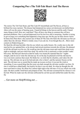Comparing Poe s The Tell-Tale Heart And The Raven
The stories The Tell Tale Heart, and The Cask Of Amontillado and The Raven, all have a
brilliant but crazy narrator. The disease had sharpened my senses not destroyed, not dulled them.
Above all was the sense of hearing acute. I heard all things in the heaven and the earth. I heard
many things in hell. How am i mad then? They all have one thing in common they all have
personal problems. One is sad and depressed over his lost love and is mourning. Another is trying
to get revenge over something that happened a long time ago, but the guy he hates doesn t know
he hates him.Then there s the craziest one of them all The man who hates the old mans eye but yet
rather likes the old man. Which is totally crazy if you ask me. Even though they all... Show more
content on Helpwriting.net ...
He liked the old man but didn t like his eye which was really bizarre. He s really nice to the old
man but his eye agitated him, so he always had mixed emotions towards the old man. He planned
to kill the old man over his eye. He would go into the old mans room and watch him sleep every
night at midnight, and just watch him sleep. He said he d do it cautiously so that wouldn t make
him crazy. But that just showed us that he really was insane,He repeated that for 7 nights
straight, ands he never woke the old man up. So on the day he planned to kill the old man he
was even more cautious than usual. He thinks he s so slick that he chuckles, and wakes the old
man up. The old man sits up in his bed and asks who is there?, and the narrator freezes on the
spot. The old man was so scared that he made up excuses on how it was just the wind or
something. It was a good thing that the room was dark enough the old man wouldn t see him. Or
else it would have ended badly, but luckily for him it was too dark. So when he thought the old
man went back to sleep. He shone his Lantern light right at the old man s Evil eye which was wide
open. He then couldn t hold back and jumped on him. The old man screamed but he silences it wit
his bed. When he made sure the old man suffocated he cut him up and stuffed him under the tiles.
He
... Get more on HelpWriting.net ...
 