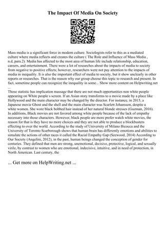The Impact Of Media On Society
Mass media is a significant force in modern culture. Sociologists refer to this as a mediated
culture where media reflects and creates the culture ( The Role and Influence of Mass Media ,
n.d, para.2). Media has affected to the most area of human life include relationship, education,
careers, and entertainment. There were a lot of researches about the impacts of media to society
from negative to positive effects; however, researchers were not pay attention to the impacts of
media in inequality. It is also the important effect of media to society, but it show unclearly in other
reports or researches. That is the reason why our group choose this topic to research and present. In
fact, sometime people can recognize the inequality in some... Show more content on Helpwriting.net
...
Those statistic has implication massage that there are not much opportunities non white people
appearing on White people s screen. If an Asian story transforms to a movie made by a place like
Hollywood and the main character may be changed by the director. For instance, in 2015, a
Japanese movie Ghost and the shell and the main character was Scarlett Johansson, despite a
white women. She wore black bobbed hair instead of her natural blonde stresses (Guzman, 2016).
In additions, Black movies are not favored among white people because of the lack of empathy
necessary into those characters. However, black people are more prefer watch white movies, the
reason for that is they have no more choices and they are not able to produce a blockbusters
effecting to over the world. According to the study of University of Milano Bicocca and the
University of Toronto Scarborough shows that human brain has differently emotions and abilities to
simulate the actions of other races it called the Racial Empathy Gap (Seewood, 2014) According to
Our Society (Angelini, 2012), in the past, human beings changed the conception of gender for
centuries. They defined that men are strong, unemotional, decisive, protective, logical, and sexually
virile, by contrast to women who are emotional, indecisive, intuitive, and in need of protection, in
North American. Last century, the
... Get more on HelpWriting.net ...
 