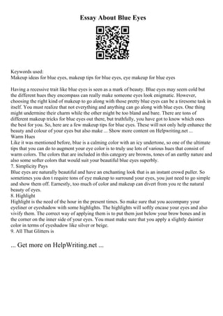 Essay About Blue Eyes
Keywords used:
Makeup ideas for blue eyes, makeup tips for blue eyes, eye makeup for blue eyes
Having a recessive trait like blue eyes is seen as a mark of beauty. Blue eyes may seem cold but
the different hues they encompass can really make someone eyes look enigmatic. However,
choosing the right kind of makeup to go along with those pretty blue eyes can be a tiresome task in
itself. You must realize that not everything and anything can go along with blue eyes. One thing
might undermine their charm while the other might be too bland and bare. There are tons of
different makeup tricks for blue eyes out there, but truthfully, you have got to know which ones
the best for you. So, here are a few makeup tips for blue eyes. These will not only help enhance the
beauty and colour of your eyes but also make ... Show more content on Helpwriting.net ...
Warm Hues
Like it was mentioned before, blue is a calming color with an icy undertone, so one of the ultimate
tips that you can do to augment your eye color is to truly use lots of various hues that consist of
warm colors. The colors that are included in this category are browns, tones of an earthy nature and
also some softer colors that would suit your beautiful blue eyes superbly.
7. Simplicity Pays
Blue eyes are naturally beautiful and have an enchanting look that is an instant crowd puller. So
sometimes you don t require tons of eye makeup to surround your eyes, you just need to go simple
and show them off. Earnestly, too much of color and makeup can divert from you re the natural
beauty of eyes.
8. Highlight
Highlight is the need of the hour in the present times. So make sure that you accompany your
eyeliner or eyeshadow with some highlights. The highlights will softly encase your eyes and also
vivify them. The correct way of applying them is to put them just below your brow bones and in
the corner on the inner side of your eyes. You must make sure that you apply a slightly daintier
color in terms of eyeshadow like silver or beige.
9. All That Glitters is
... Get more on HelpWriting.net ...
 