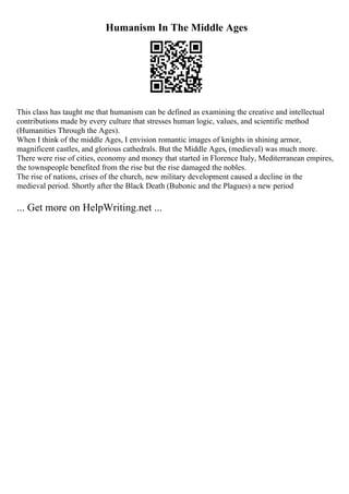 Humanism In The Middle Ages
This class has taught me that humanism can be defined as examining the creative and intellectual
contributions made by every culture that stresses human logic, values, and scientific method
(Humanities Through the Ages).
When I think of the middle Ages, I envision romantic images of knights in shining armor,
magnificent castles, and glorious cathedrals. But the Middle Ages, (medieval) was much more.
There were rise of cities, economy and money that started in Florence Italy, Mediterranean empires,
the townspeople benefited from the rise but the rise damaged the nobles.
The rise of nations, crises of the church, new military development caused a decline in the
medieval period. Shortly after the Black Death (Bubonic and the Plagues) a new period
... Get more on HelpWriting.net ...
 