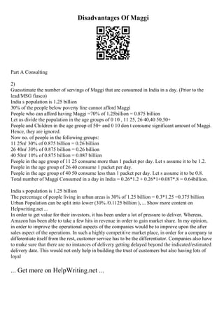 Disadvantages Of Maggi
Part A Consulting
2)
Guesstimate the number of servings of Maggi that are consumed in India in a day. (Prior to the
lead/MSG fiasco)
India s population is 1.25 billion
30% of the people below poverty line cannot afford Maggi
People who can afford having Maggi =70% of 1.25billion = 0.875 billion
Let us divide the population in the age groups of 0 10 , 11 25, 26 40,40 50,50+
People and Children in the age group of 50+ and 0 10 don t consume significant amount of Maggi.
Hence, they are ignored.
Now no. of people in the following groups:
11 25пѓ 30% of 0.875 billion = 0.26 billion
26 40пѓ 30% of 0.875 billion = 0.26 billion
40 50пѓ 10% of 0.875 billion = 0.087 billion
People in the age group of 11 25 consume more than 1 packet per day. Let s assume it to be 1.2.
People in the age group of 26 40 consume 1 packet per day.
People in the age group of 40 50 consume less than 1 packet per day. Let s assume it to be 0.8.
Total number of Maggi Consumed in a day in India = 0.26*1.2 + 0.26*1+0.087*.8 = 0.64billion.
India s population is 1.25 billion
The percentage of people living in urban areas is 30% of 1.25 billion = 0.3*1.25 =0.375 billion
Urban Population can be split into lower (30% /0.1125 billion ), ... Show more content on
Helpwriting.net ...
In order to get value for their investors, it has been under a lot of pressure to deliver. Whereas,
Amazon has been able to take a few hits in revenue in order to gain market share. In my opinion,
in order to improve the operational aspects of the companies would be to improve upon the after
sales aspect of the operations. In such a highly competitive market place, in order for a company to
differentiate itself from the rest, customer service has to be the differentiator. Companies also have
to make sure that there are no instances of delivery getting delayed beyond the indicated/estimated
delivery date. This would not only help in building the trust of customers but also having lots of
loyal
... Get more on HelpWriting.net ...
 