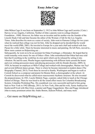 Essay John Cage
John Milton Cage Jr was born on September 5, 1912 to John Milton Cage and Lucretia ( Crete )
Harvey in Las Angeles, California. Neither of John s parents went to college (Inamori
Foundation , 1990). However, his father was an inventor and his mother was the founder of the
Lincoln Study Club and later became the editor of the Woman s Club for the Los Angeles
Times. John describes his mom as a sense of society. John went to Pamona College for two years
when he realized that college was not for him. After he dropped out he decided that he would
travel the world (PBS, 2001). He traveled to Europe for a year and a half and worked with Jose
Pijoan for a little while. There he became interested in music and painting. He left Paris, moved to...
Show more content on Helpwriting.net ...
Subsequently, he went on to be an assistant for Oskar Fischinger, a filmmaker. He hoped that he
could someday write music for one of Oskar s films. John remembered that Oskar had once told
him that Everything in the world has its own spirit which can be released by setting it into
vibration. He and his aunt, Phoebe began experimenting with different items around the house
and even writing percussion music and playing percussion with his friends (Kozinn, 2009). In
1938, he became an employee at Mills College and worked with choreographer, Marian van Tuyl
and several different dance groups. There is where he became interested in modern dance (The
Biography Channel, 2013). From there he moved to Seattle, Washington and began to work at
Cornish School as a composer and pianist for Bonnie Bird, a choreographer at the school. At
Cornish he discovered what he called micro macrocosmic rhythmic structure. He also invented
the prepared piano. In 1941, Laszlo Moholy Nagy, a painter, asked John to teach at the Chicago
School of Design. There he was hired to do the sound effect music for Columbia Broadcasting
System, Columbia Workshop Play. His soundtrack was very successful and lead to him going
back to New York in 1942 (Bloopy, 2011). In New York, John and his wife, Xenia Andreyevna
Kashevaroff lived with Max Ernst, a painter and Peggy Guggenheim. Max and Peggy introduced
John to many prominent artists like Andre Breton, Jackson Pollock, and many more
... Get more on HelpWriting.net ...
 
