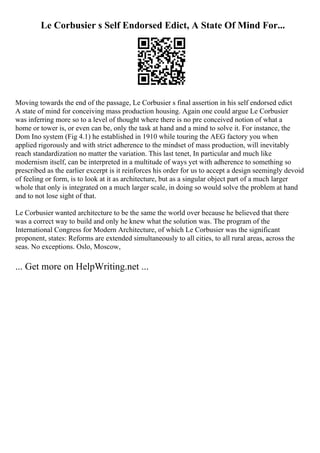 Le Corbusier s Self Endorsed Edict, A State Of Mind For...
Moving towards the end of the passage, Le Corbusier s final assertion in his self endorsed edict
A state of mind for conceiving mass production housing. Again one could argue Le Corbusier
was inferring more so to a level of thought where there is no pre conceived notion of what a
home or tower is, or even can be, only the task at hand and a mind to solve it. For instance, the
Dom Ino system (Fig 4.1) he established in 1910 while touring the AEG factory you when
applied rigorously and with strict adherence to the mindset of mass production, will inevitably
reach standardization no matter the variation. This last tenet, In particular and much like
modernism itself, can be interpreted in a multitude of ways yet with adherence to something so
prescribed as the earlier excerpt is it reinforces his order for us to accept a design seemingly devoid
of feeling or form, is to look at it as architecture, but as a singular object part of a much larger
whole that only is integrated on a much larger scale, in doing so would solve the problem at hand
and to not lose sight of that.
Le Corbusier wanted architecture to be the same the world over because he believed that there
was a correct way to build and only he knew what the solution was. The program of the
International Congress for Modern Architecture, of which Le Corbusier was the significant
proponent, states: Reforms are extended simultaneously to all cities, to all rural areas, across the
seas. No exceptions. Oslo, Moscow,
... Get more on HelpWriting.net ...
 
