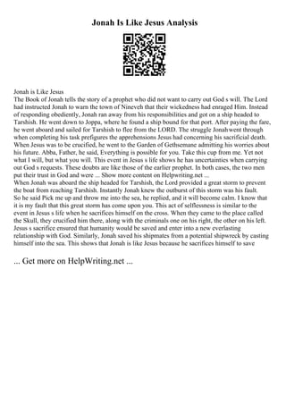 Jonah Is Like Jesus Analysis
Jonah is Like Jesus
The Book of Jonah tells the story of a prophet who did not want to carry out God s will. The Lord
had instructed Jonah to warn the town of Nineveh that their wickedness had enraged Him. Instead
of responding obediently, Jonah ran away from his responsibilities and got on a ship headed to
Tarshish. He went down to Joppa, where he found a ship bound for that port. After paying the fare,
he went aboard and sailed for Tarshish to flee from the LORD. The struggle Jonahwent through
when completing his task prefigures the apprehensions Jesus had concerning his sacrificial death.
When Jesus was to be crucified, he went to the Garden of Gethsemane admitting his worries about
his future. Abba, Father, he said, Everything is possible for you. Take this cup from me. Yet not
what I will, but what you will. This event in Jesus s life shows he has uncertainties when carrying
out God s requests. These doubts are like those of the earlier prophet. In both cases, the two men
put their trust in God and were ... Show more content on Helpwriting.net ...
When Jonah was aboard the ship headed for Tarshish, the Lord provided a great storm to prevent
the boat from reaching Tarshish. Instantly Jonah knew the outburst of this storm was his fault.
So he said Pick me up and throw me into the sea, he replied, and it will become calm. I know that
it is my fault that this great storm has come upon you. This act of selflessness is similar to the
event in Jesus s life when he sacrifices himself on the cross. When they came to the place called
the Skull, they crucified him there, along with the criminals one on his right, the other on his left.
Jesus s sacrifice ensured that humanity would be saved and enter into a new everlasting
relationship with God. Similarly, Jonah saved his shipmates from a potential shipwreck by casting
himself into the sea. This shows that Jonah is like Jesus because he sacrifices himself to save
... Get more on HelpWriting.net ...
 