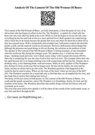 Analysis Of The Lament Of The Old Woman Of Beare
The Lament of the Old Woman of Beare , an Early Irish poem, is from the point of view of an
old woman who has begun to reflect on her life. The Wanderer , is spoken by a bard who has
been sent into exile after the death of his Lord. While in exile he begins to review his life, miss
everything he has lost and look at life on a more spiritual level. Both speakers are experiencing
what it feels like to be lonely because the people that were once there for them have either left or
they have passed away. With a melancholic and nostalgic tone, both poems express the idea that
people, youth, and the material world are all transient. However, both poems acknowledge that
although the pleasures and good things in life are fleeting, the solutions to the problem is God.
The speaker in The Lament of the Old Woman of Beare is feeling nostalgic, as she remembers
what the world was like during her younger years. The speaker says, I ve had my time with
kings, / drinking mead and wine;/ now I drink watery whey/ with wizened old women (90 93).
Here she is comparing the way she once lived to how she lives now. This example shows how she
has aged because she is no longer drinking wine with young kings and having fun. Instead, she is
drinking whey, a less flattering drink, with old women. While in exile, speaker of The Wanderer
also chooses to focus on the joys that no longer exist. He has lost his family, his lord, and his
home, and has no choice but to go into exile. The Wandererquestions what happened to the
comforts that he used to enjoy, Where are the seats of the feast? where are the joys of the hall?
(93). The Wanderer searches for a mead hall only to find that they are all toppled like his own, and
this leads him to realize that nothing lasts forever.
The decay of life joys arises in both poems. In The Lament of the Old Woman of Beare , it is
youth and the people around her, and in The Wanderer it is friendships, family, his lord, and the
comforts of his home. The Wanderer describes that earthly things will not last forever and will
eventually go to waste:
The wise man must realize how ghastly it will be when all the wealth of the world stands waste, as
now here and there throughout this
... Get more on HelpWriting.net ...
 