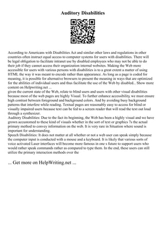 Auditory Disabilities
According to Americans with Disabilities Act and similar other laws and regulations in other
countries often instruct equal access to computer systems for users with disabilities. There will
be legal obligation to facilitate intranet use by disabled employees who may not be able to do
their job if they cannot access their organization internal websites. Making the Web more
accessible for users with various persons with disabilities is to a great extent a matter of using
HTML the way it was meant to encode rather than appearance. As long as a page is coded for
meaning, it is possible for alternative browsers to present the meaning in ways that are optimized
for the abilities of individual users and thus facilitate the use of the Web by disabled... Show more
content on Helpwriting.net ...
given the current state of the Web, relate to blind users and users with other visual disabilities
because most of the web pages are highly Visual. To further enhance accessibility, we must ensure
high contrast between foreground and background colors. And by avoiding busy background
patterns that interfere while reading. Textual pages are reasonably easy to access for blind or
visually impaired users because text can be fed to a screen reader that will read the text out loud
through a synthesizer.
Auditory Disabilities: Due to the fact its beginning, the Web has been a highly visual and we have
grown accustomed to these kind of visuals whether in the sort of text or graphics 7s the actual
primary method to convey information on the web. It is very rare in Situation where sound is
important for understanding.
Speech Disabilities: It does not matter at all whether or not a web user can speak simply because
the computer input is conducted with a mouse and a keyboard. It is likely that various sorts of
voice activated Laser interfaces will become more famous in one s future to support users who
would rather speak commands rather as compared to type them. In the end, these users can still
utilize the primary interaction methods over the
... Get more on HelpWriting.net ...
 