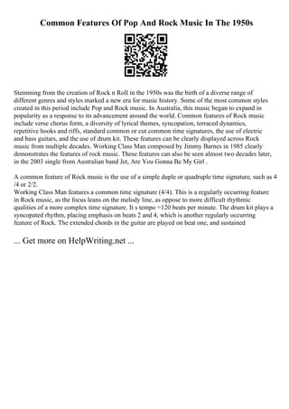 Common Features Of Pop And Rock Music In The 1950s
Stemming from the creation of Rock n Roll in the 1950s was the birth of a diverse range of
different genres and styles marked a new era for music history. Some of the most common styles
created in this period include Pop and Rock music. In Australia, this music began to expand in
popularity as a response to its advancement around the world. Common features of Rock music
include verse chorus form, a diversity of lyrical themes, syncopation, terraced dynamics,
repetitive hooks and riffs, standard common or cut common time signatures, the use of electric
and bass guitars, and the use of drum kit. These features can be clearly displayed across Rock
music from multiple decades. Working Class Man composed by Jimmy Barnes in 1985 clearly
demonstrates the features of rock music. These features can also be seen almost two decades later,
in the 2003 single from Australian band Jet, Are You Gonna Be My Girl .
A common feature of Rock music is the use of a simple duple or quadruple time signature, such as 4
/4 or 2/2.
Working Class Man features a common time signature (4/4). This is a regularly occurring feature
in Rock music, as the focus leans on the melody line, as oppose to more difficult rhythmic
qualities of a more complex time signature. It s tempo =120 beats per minute. The drum kit plays a
syncopated rhythm, placing emphasis on beats 2 and 4, which is another regularly occurring
feature of Rock. The extended chords in the guitar are played on beat one, and sustained
... Get more on HelpWriting.net ...
 