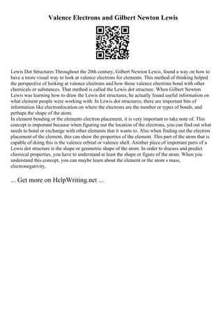 Valence Electrons and Gilbert Newton Lewis
Lewis Dot Structures Throughout the 20th century, Gilbert Newton Lewis, found a way on how to
have a more visual way to look at valence electrons for elements. This method of thinking helped
the perspective of looking at valence electrons and how those valence electrons bond with other
chemicals or substances. That method is called the Lewis dot structure. When Gilbert Newton
Lewis was learning how to draw the Lewis dot structures, he actually found useful information on
what element people were working with. In Lewis dot structures; there are important bits of
information like electronlocation on where the electrons are the number or types of bonds, and
perhaps the shape of the atom.
In element bonding or the elements electron placement, it is very important to take note of. This
concept is important because when figuring out the location of the electrons, you can find out what
needs to bond or exchange with other elements that it wants to. Also when finding out the electron
placement of the element, this can show the properties of the element. This part of the atom that is
capable of doing this is the valence orbital or valence shell. Another piece of important parts of a
Lewis dot structure is the shape or geometric shape of the atom. In order to discuss and predict
chemical properties, you have to understand at least the shape or figure of the atom. When you
understand this concept, you can maybe learn about the element or the atom s mass,
electronegativity,
... Get more on HelpWriting.net ...
 