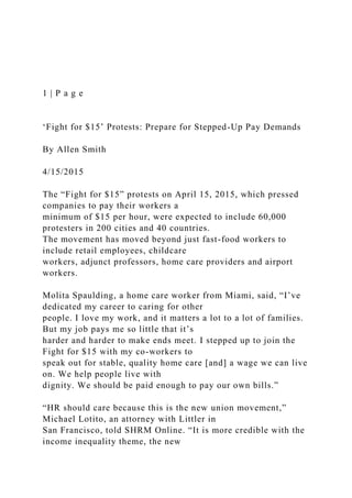 1 | P a g e
‘Fight for $15’ Protests: Prepare for Stepped-Up Pay Demands
By Allen Smith
4/15/2015
The “Fight for $15” protests on April 15, 2015, which pressed
companies to pay their workers a
minimum of $15 per hour, were expected to include 60,000
protesters in 200 cities and 40 countries.
The movement has moved beyond just fast-food workers to
include retail employees, childcare
workers, adjunct professors, home care providers and airport
workers.
Molita Spaulding, a home care worker from Miami, said, “I’ve
dedicated my career to caring for other
people. I love my work, and it matters a lot to a lot of families.
But my job pays me so little that it’s
harder and harder to make ends meet. I stepped up to join the
Fight for $15 with my co-workers to
speak out for stable, quality home care [and] a wage we can live
on. We help people live with
dignity. We should be paid enough to pay our own bills.”
“HR should care because this is the new union movement,”
Michael Lotito, an attorney with Littler in
San Francisco, told SHRM Online. “It is more credible with the
income inequality theme, the new
 