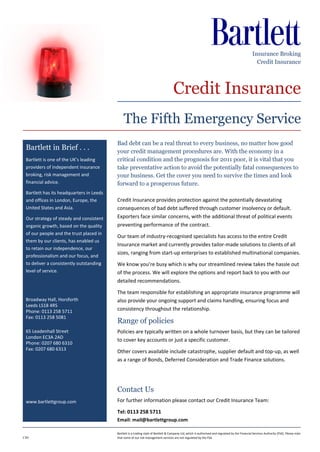 Insurance Broking
                                                                                                                                                     Credit Insurance




                                                                                     Credit Insurance
                                              The Fifth Emergency Service
                                          Bad debt can be a real threat to every business, no matter how good
 Bartlett in Brief . . .                  your credit management procedures are. With the economy in a
 Bartlett is one of the UK’s leading      critical condition and the prognosis for 2011 poor, it is vital that you
 providers of independent insurance       take preventative action to avoid the potentially fatal consequences to
 broking, risk management and             your business. Get the cover you need to survive the times and look
 financial advice.                        forward to a prosperous future.
 Bartlett has its headquarters in Leeds
 and offices in London, Europe, the       Credit Insurance provides protection against the potentially devastating
 United States and Asia.                  consequences of bad debt suffered through customer insolvency or default.
 Our strategy of steady and consistent    Exporters face similar concerns, with the additional threat of political events
 organic growth, based on the quality     preventing performance of the contract.
 of our people and the trust placed in
                                          Our team of industry-recognised specialists has access to the entire Credit
 them by our clients, has enabled us
                                          Insurance market and currently provides tailor-made solutions to clients of all
 to retain our independence, our
                                          sizes, ranging from start-up enterprises to established multinational companies.
 professionalism and our focus, and
 to deliver a consistently outstanding    We know you’re busy which is why our streamlined review takes the hassle out
 level of service.                        of the process. We will explore the options and report back to you with our
                                          detailed recommendations.

                                          The team responsible for establishing an appropriate insurance programme will
 Broadway Hall, Horsforth                 also provide your ongoing support and claims handling, ensuring focus and
 Leeds LS18 4RS
 Phone: 0113 258 5711                     consistency throughout the relationship.
 Fax: 0113 258 5081
                                          Range of policies
 65 Leadenhall Street                     Policies are typically written on a whole turnover basis, but they can be tailored
 London EC3A 2AD
                                          to cover key accounts or just a specific customer.
 Phone: 0207 680 6310
 Fax: 0207 680 6313
                                          Other covers available include catastrophe, supplier default and top-up, as well
                                          as a range of Bonds, Deferred Consideration and Trade Finance solutions.




                                          Contact Us
 www.bartlettgroup.com                    For further information please contact our Credit Insurance Team:

                                          Tel: 0113 258 5711
                                          Email: mail@bartlettgroup.com

                                          Bartlett is a trading style of Bartlett & Company Ltd, which is authorised and regulated by the Financial Services Authority (FSA). Please note
CI01                                      that some of our risk management services are not regulated by the FSA.
 