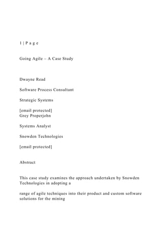 1 | P a g e
Going Agile – A Case Study
Dwayne Read
Software Process Consultant
Strategic Systems
[email protected]
Grey Properjohn
Systems Analyst
Snowden Technologies
[email protected]
Abstract
This case study examines the approach undertaken by Snowden
Technologies in adopting a
range of agile techniques into their product and custom software
solutions for the mining
 