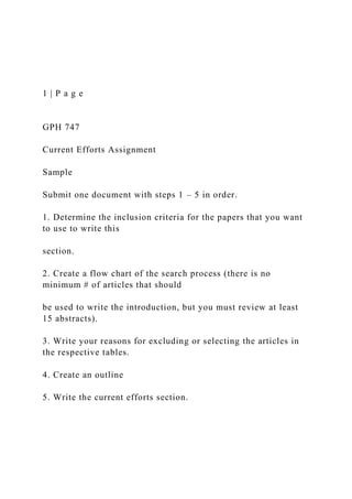 1 | P a g e
GPH 747
Current Efforts Assignment
Sample
Submit one document with steps 1 – 5 in order.
1. Determine the inclusion criteria for the papers that you want
to use to write this
section.
2. Create a flow chart of the search process (there is no
minimum # of articles that should
be used to write the introduction, but you must review at least
15 abstracts).
3. Write your reasons for excluding or selecting the articles in
the respective tables.
4. Create an outline
5. Write the current efforts section.
 