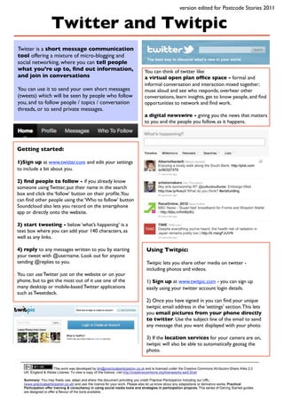 version edited for Postcode Stories 2011


                Twitter and Twitpic
Twitter is a short message communication
tool offering a mixture of micro-blogging and
social networking, where you can tell people
what you’re up to, ﬁnd out information,                 You can think of twitter like:
and join in conversations                               a virtual open plan ofﬁce space - formal and
                                                        informal conversation and interaction mixed together;
You can use it to send your own short messages          muse aloud and see who responds; overhear other
(tweets) which will be seen by people who follow        conversations, learn insights, get to know people, and ﬁnd
you, and to follow people / topics / conversation       opportunities to network and ﬁnd work.
threads, or to send private messages.
                                                        a digital newswire - giving you the news that matters
                                                        to you and the people you follow, as it happens.




Getting started:

1)Sign up at www.twitter.com and edit your settings
to include a bit about you.

2) ﬁnd people to follow - if you already know
someone using Twitter, put their name in the search
box and click the ‘follow’ button on their proﬁle.You
can ﬁnd other people using the ‘Who to follow’ button
Soundcloud also lets you record on the smartphone
app or directly onto the website.

3) start tweeting - below ‘what’s happening’ is a
text box where you can add your 140 characters, as
well as any links.

4) reply to any messages written to you by starting     Using Twitpic:
your tweet with @username. Look out for anyone
sending @replies to you.                                Twitpic lets you share other media on twitter -
                                                        including photos and videos.
You can use Twitter just on the website or on your
phone, but to get the most out of it use one of the     1) Sign up at www.twitpic.com - you can sign up
many desktop or mobile-based Twitter applications       easily using your twitter account login details.
such as Tweetdeck.
                                                        2) Once you have signed in you can ﬁnd your unique
                                                        twitpic email address in the ‘settings’ section. This lets
                                                        you email pictures from your phone directly
                                                        to twitter. Use the subject line of the email to send
                                                        any message that you want displayed with your photo.

                                                        3) If the location services for your camera are on,
                                                        twitpic will also be able to automatically geotag the
                                                        photo.
 