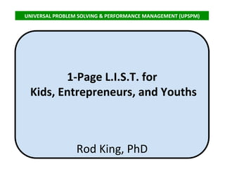 1-Page L.I.S.T. for
Kids, Entrepreneurs, and Youths
Rod King, PhD
UNIVERSAL PROBLEM SOLVING & PERFORMANCE MANAGEMENT (UPSPM)
 