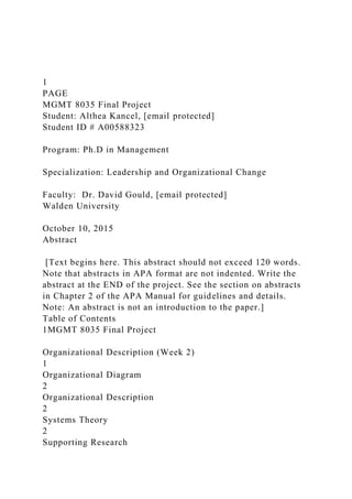 1
PAGE
MGMT 8035 Final Project
Student: Althea Kancel, [email protected]
Student ID # A00588323
Program: Ph.D in Management
Specialization: Leadership and Organizational Change
Faculty: Dr. David Gould, [email protected]
Walden University
October 10, 2015
Abstract
[Text begins here. This abstract should not exceed 120 words.
Note that abstracts in APA format are not indented. Write the
abstract at the END of the project. See the section on abstracts
in Chapter 2 of the APA Manual for guidelines and details.
Note: An abstract is not an introduction to the paper.]
Table of Contents
1MGMT 8035 Final Project
Organizational Description (Week 2)
1
Organizational Diagram
2
Organizational Description
2
Systems Theory
2
Supporting Research
 