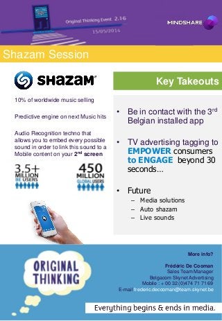 Shazam Session
Key Takeouts
• Be in contact with the 3rd
Belgian installed app
• TV advertising tagging to
EMPOWER consumers
to ENGAGE beyond 30
seconds…
• Future
– Media solutions
– Auto shazam
– Live sounds
More info?
Frédéric De Cooman
Sales Team Manager
Belgacom Skynet Advertising
Mobile : + 00 32 (0)474 71 71 69
E-mail frederic.decooman@team.skynet.be
10% of worldwide music selling
Predictive engine on next Music hits
Audio Recognition techno that
allows you to embed every possible
sound in order to link this sound to a
Mobile content on your 2nd screen
 