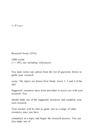 1 | P a g e
Research Essay (25%)
1000 words
(+/- 10%, not including references)
You must select one option from the list of questions below to
guide your research
essay. The topics are drawn from Study Areas 1, 2 and 3 of the
unit.
Suggested resources have been provided to assist you with your
research. You
should make use of the suggested resources and complete your
own research.
Your teacher will be able to guide you to a range of other
resources once you have
committed to a topic and begun the research process. You can
also make use of
 