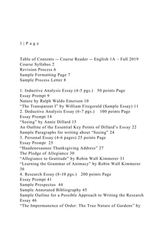1 | P a g e
Table of Contents -- Course Reader -- English 1A – Fall 2019
Course Syllabus 2
Revision Process 6
Sample Formatting Page 7
Sample Process Letter 8
1. Inductive Analysis Essay (4-5 pgs.) 50 points Page
Essay Prompt 9
Nature by Ralph Waldo Emerson 10
“The Transparent I” by William Fitzgerald (Sample Essay) 11
2. Deductive Analysis Essay (6-7 pgs.) 100 points Page
Essay Prompt 14
“Seeing” by Annie Dillard 15
An Outline of the Essential Key Points of Dillard’s Essay 22
Sample Paragraphs for writing about “Seeing” 24
3. Personal Essay (4-6 pages) 25 points Page
Essay Prompt 25
“Haudenosaunee Thanksgiving Address” 27
The Pledge of Allegiance 30
“Allegiance to Gratitude” by Robin Wall Kimmerer 31
“Learning the Grammar of Animacy” by Robin Wall Kimmerer
36
4. Research Essay (8-10 pgs.) 200 points Page
Essay Prompt 41
Sample Prospectus 44
Sample Annotated Bibliography 45
Sample Outline for a Possible Approach to Writing the Research
Essay 46
“The Impermanence of Order: The True Nature of Gardens” by
 