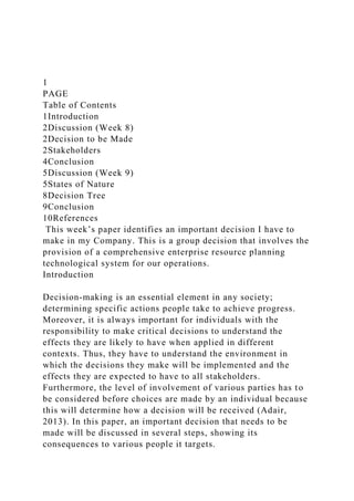 1
PAGE
Table of Contents
1Introduction
2Discussion (Week 8)
2Decision to be Made
2Stakeholders
4Conclusion
5Discussion (Week 9)
5States of Nature
8Decision Tree
9Conclusion
10References
This week’s paper identifies an important decision I have to
make in my Company. This is a group decision that involves the
provision of a comprehensive enterprise resource planning
technological system for our operations.
Introduction
Decision-making is an essential element in any society;
determining specific actions people take to achieve progress.
Moreover, it is always important for individuals with the
responsibility to make critical decisions to understand the
effects they are likely to have when applied in different
contexts. Thus, they have to understand the environment in
which the decisions they make will be implemented and the
effects they are expected to have to all stakeholders.
Furthermore, the level of involvement of various parties has to
be considered before choices are made by an individual because
this will determine how a decision will be received (Adair,
2013). In this paper, an important decision that needs to be
made will be discussed in several steps, showing its
consequences to various people it targets.
 