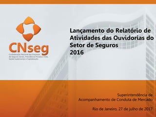 Lançamento do Relatório de
Atividades das Ouvidorias do
Setor de Seguros
2016
Superintendência de
Acompanhamento de Conduta de Mercado
Rio de Janeiro, 27 de julho de 2017
 
