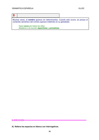 GRAMÁTICA ESPAÑOLA

VLLDC

8
Muchas veces, el nombre aparece sin determinantes. Cuando esto ocurre, es porque el
contenido semántico del nombre aparece indefinido en su globalidad.
Oyes voces por todos los sitios
Asistieron a la reunión deportistas y periodistas.

EJERCICIOS======================================================
A) Rellena los espacios en blanco con interrogativos.
16

 