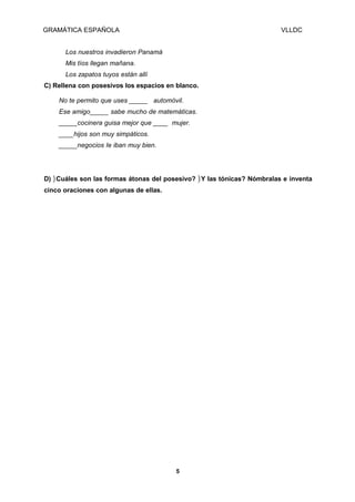 GRAMÁTICA ESPAÑOLA

VLLDC

Los nuestros invadieron Panamá
Mis tíos llegan mañana.
Los zapatos tuyos están allí
C) Rellena con posesivos los espacios en blanco.
No te permito que uses _____ automóvil.
Ese amigo_____ sabe mucho de matemáticas.
_____cocinera guisa mejor que ____ mujer.
____hijos son muy simpáticos.
_____negocios Ie iban muy bien.

D) ) Cuáles son las formas átonas del posesivo? ) Y las tónicas? Nómbralas e inventa
cinco oraciones con algunas de ellas.

5

 