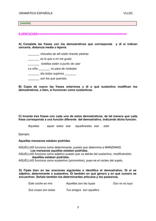 GRAMÁTICA ESPAÑOLA

VLLDC

(noche).

EJERCICIOS=================================================
A) Completa las frases con los demostrativos que corresponda
cercanía, distancia media o lejanía.

y di si indican

_______ chavales de allí están tirando piedras
_______ es lo que a mí me gusta
_______ botellas están a punto de caer
La niña _______ no para de molestar.
_______ día todos supimos _______
_______ son los que queríais.
B) Copia de nuevo las frases anteriores y di a qué sustantivo modifican los
demostrativos, o bien, si funcionan como sustantivos.

C) Inventa tres frases con cada uno de estos demostrativos, de tal manera que cada
frase corresponda a una función diferente del demostrativo, indicando dicha función.
Aquellas

aquel estos esa

aquelloestas ese

esto

Ejemplo:
Aquellas manzanas estaban podridas.
AQUELLAS funciona como determinante, puesto que determina a MANZANAS.
Las manzanas aquellas estaban podridas.
AQUELLAS funciona como adjetivo puesto que va detrás del sustantivo, modificándolo.
Aquéllas estaban podridas.
AQUÉLLAS funciona como sustantivo (pronombre), pues es el núcleo del sujeto.
D) Fíjate bien en las oraciones siguientes e identifica el demostrativo. Di si es
adjetivo, determinante o sustantivo. Di también en qué género y en qué numero se
encuentran. Señala también los determinantes artículos y los posesivos.
Este coche es mío

Aquéllas son las tuyas

Sus cosas son éstas

Tus amigos son aquéllos

7

Eso no es tuyo

 