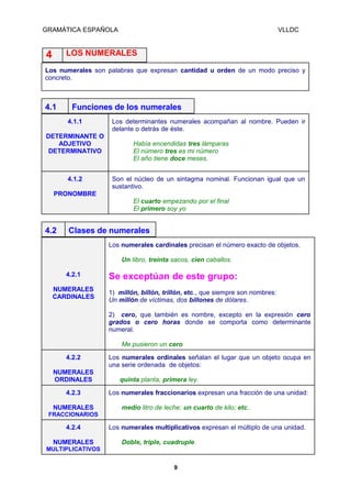 GRAMÁTICA ESPAÑOLA

VLLDC

LOS NUMERALES

4

Los numerales son palabras que expresan cantidad u orden de un modo preciso y
concreto.

4.1

Funciones de los numerales
4.1.1

DETERMINANTE O
ADJETIVO
DETERMINATIVO

4.1.2

Los determinantes numerales acompañan al nombre. Pueden ir
delante o detrás de éste.
Había encendidas tres lámparas
El número tres es mi número
El año tiene doce meses.
Son el núcleo de un sintagma nominal. Funcionan igual que un
sustantivo.

PRONOMBRE
El cuarto empezando por el final
El primero soy yo

4.2

Clases de numerales
Los numerales cardinales precisan el número exacto de objetos.
Un Iibro, treinta sacos, cien caballos.
4.2.1

NUMERALES
CARDINALES

Se exceptúan de este grupo:
1) millón, billón, trillón, etc., que siempre son nombres:
Un millón de víctimas, dos billones de dólares.
2) cero, que también es nombre, excepto en la expresión cero
grados o cero horas donde se comporta como determinante
numeral.
Me pusieron un cero

4.2.2
NUMERALES
ORDINALES
4.2.3
NUMERALES

Los numerales ordinales señalan el lugar que un objeto ocupa en
una serie ordenada de objetos:
quinta planta, primera ley.
Los numerales fraccionarios expresan una fracción de una unidad:
medio litro de leche; un cuarto de kilo; etc..

FRACCIONARIOS

4.2.4
NUMERALES

Los numerales multiplicativos expresan el múltiplo de una unidad.
Doble, triple, cuadruple.

MULTIPLICATIVOS
9

 