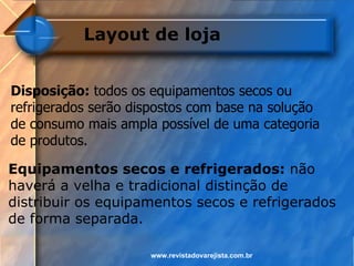 Layout de loja


Disposição: todos os equipamentos secos ou
refrigerados serão dispostos com base na solução
de consumo mais ampla possível de uma categoria
de produtos.

Equipamentos secos e refrigerados: não
haverá a velha e tradicional distinção de
distribuir os equipamentos secos e refrigerados
de forma separada.

                     www.revistadovarejista.com.br
 