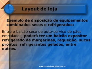 Layout de loja

  Exemplo de disposição de equipamentos
  combinados secos e refrigerados:
Entre o balcão seco de auto-serviço de pães
embalados, poderá ter um balcão expositor
refrigerado de margarinas, requeijão, sucos
prontos, refrigerantes gelados, entre
outros.



                  www.revistadovarejista.com.br
 