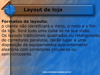 Layout de loja

Formatos de layouts:
o cliente não identificará o inicio, o meio e o fim
da loja. Será tudo uma coisa só na sua visão.
Os layouts tradicionais quadrados ou retangulares
de corredores paralelos, darão lugar a uma
disposição de equipamentos aparentemente
aleatória com corredores circulares ou
semi-circulares.



                     www.revistadovarejista.com.br
 