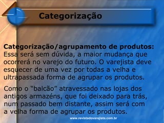 Categorização


Categorização/agrupamento de produtos:
Essa será sem dúvida, a maior mudança que
ocorrerá no varejo do futuro. O varejista deve
esquecer de uma vez por todas a velha e
ultrapassada forma de agrupar os produtos.
Como o “balcão” atravessado nas lojas dos
antigos armazéns, que foi deixado para trás,
num passado bem distante, assim será com
a velha forma de agrupar os produtos.
                    www.revistadovarejista.com.br
 
