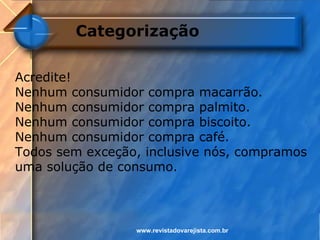 Categorização

Acredite!
Nenhum consumidor compra macarrão.
Nenhum consumidor compra palmito.
Nenhum consumidor compra biscoito.
Nenhum consumidor compra café.
Todos sem exceção, inclusive nós, compramos
uma solução de consumo.



                 www.revistadovarejista.com.br
 
