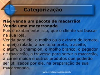 Categorização

Não venda um pacote de macarrão!
Venda uma macarronada
Pois é exatamente isso, que o cliente vai buscar
na sua loja.
Venda para ele, o molho ou o extrato de tomate,
o queijo ralado, a azeitona preta, o azeite,
o atum, o champion, o molho branco, o pegador
de macarrão, a travessa para servir o macarrão,
a carne moída e outros produtos que poderão
ser utilizados por ele, na preparação de sua
macarronada.
                   www.revistadovarejista.com.br
 