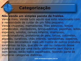 Categorização
Não venda um simples pacote de fraldas.
Venda mais. Venda tudo aquilo que está relacionado com
a necessidade de cuidar de um filho pequeno.
Venda chupetas, mamadeiras, fitas adesivas, lenços
umedecidos, mordedores, brinquedinhos, papinhas, leites
especiais, amidos, cereais infantis, shampoos,
condicionadores, protetores de pele, talcos, cotonetes,
algodão, curativos, chás infantis, sandálinhas, papeiros,
copinhos decorados e mais um monte de outros produtos
existentes na loja, que são de uso ou consumo desse
público e que por uma razão totalmente sem lógica e
bom senso, estão todos espalhados, fazendo parte de
inúmeras categorias distintas.
                       www.revistadovarejista.com.br
 