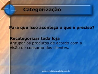 Categorização


Para que isso aconteça o que é preciso?

Recategorizar toda loja
Agrupar os produtos de acordo com a
visão de consumo dos clientes.




               www.revistadovarejista.com.br
 