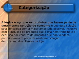 Categorização


A lógica é agrupar os produtos que fazem parte de
uma mesma solução de consumo e que essa solução
seja concebida com a maior amplitude possível, inclusive
com a inclusão de produtos que a loja nem trabalha e a
exclusão por ventura de produtos que não vendem,
por não fazerem parte de nenhuma solução
de consumo dos clientes da loja.




                       www.revistadovarejista.com.br
 