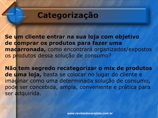 Categorização

Se um cliente entrar na sua loja com objetivo
de comprar os produtos para fazer uma
macarronada, como encontrará organizados/expostos
os produtos dessa solução de consumo?

Não tem segredo recategorizar o mix de produtos
de uma loja, basta se colocar no lugar do cliente e
imaginar como uma determinada solução de consumo,
pode ser concebida, ampla, conveniente e prática para
ser adquirida.


                      www.revistadovarejista.com.br
 
