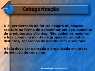 Categorização


O supermercado do futuro exigirá mudanças
radicais na forma de apresentar um agrupamento
de produtos aos clientes. Não podemos mais ver
a loja como um monte de grupos de produtos
distintos, separados de acordo com o seu tipo.

A loja deve ser pensada e organizada em áreas
de solução de consumo.



                   www.revistadovarejista.com.br
 