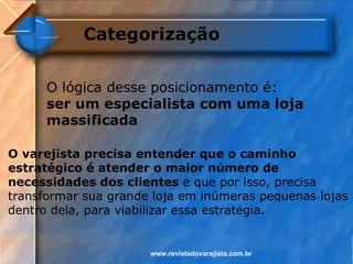 Categorização


      O lógica desse posicionamento é:
      ser um especialista com uma loja
      massificada

O varejista precisa entender que o caminho
estratégico é atender o maior número de
necessidades dos clientes e que por isso, precisa
transformar sua grande loja em inúmeras pequenas lojas
dentro dela, para viabilizar essa estratégia.


                      www.revistadovarejista.com.br
 