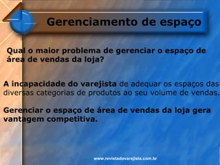 Gerenciamento de espaço

Qual o maior problema de gerenciar o espaço de
área de vendas da loja?


A incapacidade do varejista de adequar os espaços das
diversas categorias de produtos ao seu volume de vendas.

Gerenciar o espaço de área de vendas da loja gera
vantagem competitiva.




                       www.revistadovarejista.com.br
 