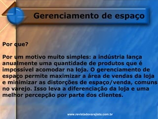 Gerenciamento de espaço


Por que?

Por um motivo muito simples: a indústria lança
anualmente uma quantidade de produtos que é
impossível acomodar na loja. O gerenciamento de
espaço permite maximizar a área de vendas da loja
e minimizar as distorções de espaço/venda, comuns
no varejo. Isso leva a diferenciação da loja e uma
melhor percepção por parte dos clientes.


                    www.revistadovarejista.com.br
 