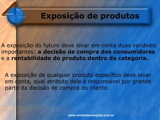 Exposição de produtos


A exposição do futuro deve levar em conta duas variáveis
importantes: a decisão de compra dos consumidores
e a rentabilidade do produto dentro da categoria.


 A exposição de qualquer produto específico deve levar
 em conta, qual atributo dele é responsável por grande
 parte da decisão de compra do cliente.



                        www.revistadovarejista.com.br
 