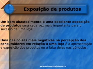Exposição de produtos

Um bom abastecimento e uma excelente exposição
de produtos será cada vez mais importante para o
sucesso de uma loja.


Uma das coisas mais negativas na percepção dos
consumidores em relação a uma loja é a apresentação
e exposição dos produtos ou a falta deles nas gôndolas.




                       www.revistadovarejista.com.br
 