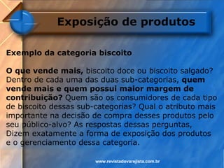 Exposição de produtos

Exemplo da categoria biscoito

O que vende mais, biscoito doce ou biscoito salgado?
Dentro de cada uma das duas sub-categorias, quem
vende mais e quem possui maior margem de
contribuição? Quem são os consumidores de cada tipo
de biscoito dessas sub-categorias? Qual o atributo mais
importante na decisão de compra desses produtos pelo
seu público-alvo? As respostas dessas perguntas,
Dizem exatamente a forma de exposição dos produtos
e o gerenciamento dessa categoria.

                       www.revistadovarejista.com.br
 