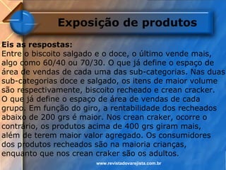 Exposição de produtos
Eis as respostas:
Entre o biscoito salgado e o doce, o último vende mais,
algo como 60/40 ou 70/30. O que já define o espaço de
área de vendas de cada uma das sub-categorias. Nas duas
sub-categorias doce e salgado, os itens de maior volume
são respectivamente, biscoito recheado e crean cracker.
O que já define o espaço de área de vendas de cada
grupo. Em função do giro, a rentabilidade dos recheados
abaixo de 200 grs é maior. Nos crean craker, ocorre o
contrário, os produtos acima de 400 grs giram mais,
além de terem maior valor agregado. Os consumidores
dos produtos recheados são na maioria crianças,
enquanto que nos crean craker são os adultos.
                       www.revistadovarejista.com.br
 